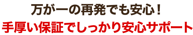 万が一の再発でも安心!手厚い保証でしっかり安心サポート