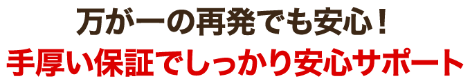 万が一の再発でも安心!手厚い保証でしっかり安心サポート